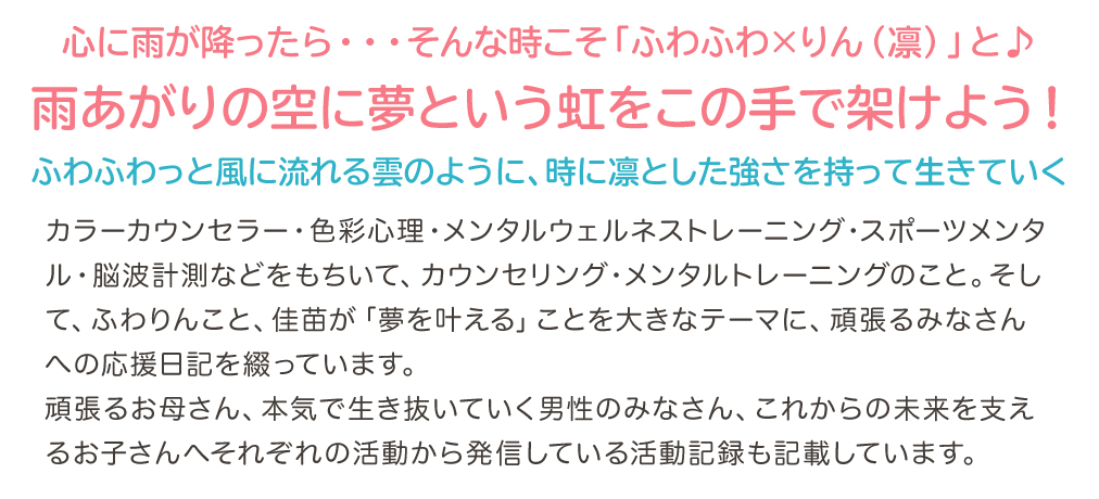 心に雨が降ったら・・・そんな時こそ「ふわふわ×りん(凛)」と♪雨あがりの空に夢という虹をこの手で架けよう!〜ふわふわっと風に流れる雲のように、時に凛とした強さを持って生きていく〜カラーカウンセラー・色彩心理・メンタルウェルネストレーニング・スポーツメンタル・脳波計測などをもちいて、カウンセリング・メンタルトレーニングのこと。そして、ふわりんこと、佳苗が「夢を叶える」ことを大きなテーマに、頑張るみなさんへの応援日記を綴っています。頑張るお母さん、本気で生き抜いていく男性のみなさん、これからの未来を支えるお子さんへそれぞれの活動から発信している活動記録も記載しています。