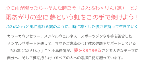 こころに雨が降っている・・・そんな逆境・苦境の時こそ夢を目標にのんびり楽しく行こうよ! ふわふわっと風に流れる雲のように、時に凛とした強さを持って生きていく。カラーカウンセラー、メンタルウェルネス、スポーツメンタル等を融合したメンタルサポートを通して、数多くのママやご家族の心と体の健康をサポートしている「ふわ凛(ふわりん)」こと小島佳苗が、夢をkanaeることを大きなテーマに自分へ、そして夢を持ちたいすべての人への応援日記を綴っています。