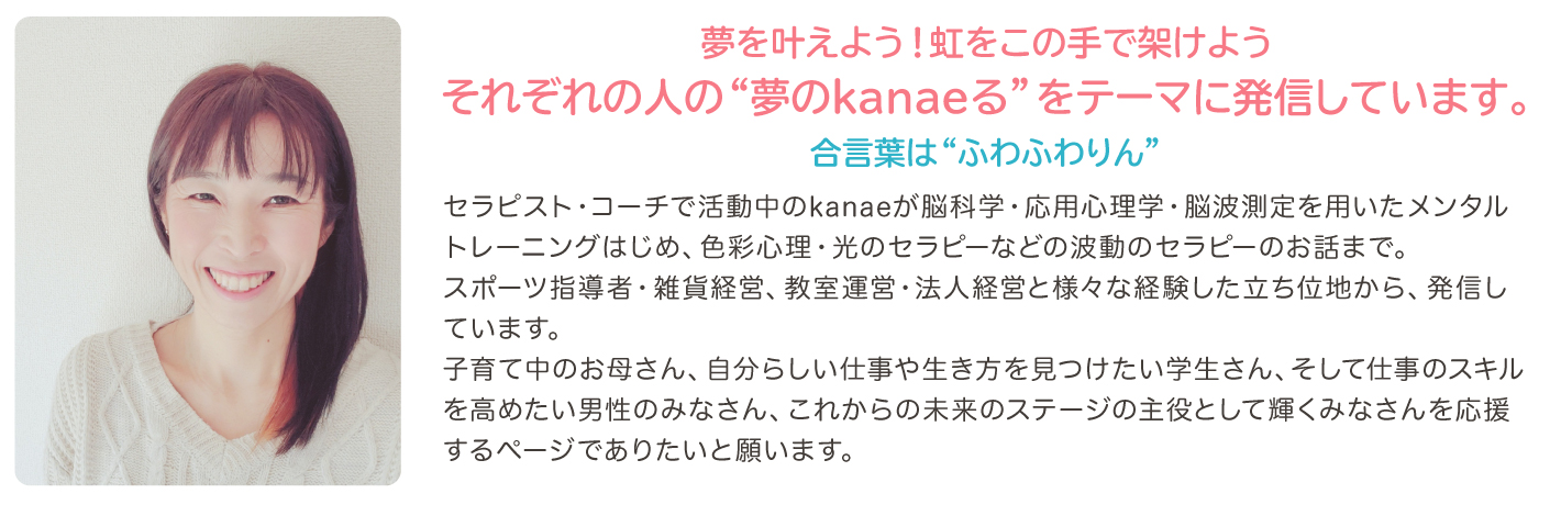 佳苗（ふわ凛）写真：セラピスト・コーチで活動中のkanaeが脳科学・応用心理学・脳波測定を用いたメンタルトレーニングはじめ、色彩心理・光のセラピーなどの波動のセラピーのお話までスポーツ指導者・雑貨経営、教室運営・法人経営と様々な経験した立ち位地から、発信しています。子育て中のお母さん、自分らしい仕事や生き方を見つけたい学生さん、そして仕事のスキルを高めたい男性のみなさん、これからの未来のステージの主役として輝くみなさんを応援するページでありたいと願います。